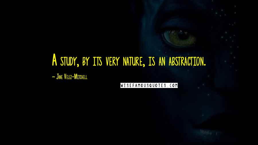 Jane Velez-Mitchell Quotes: A study, by its very nature, is an abstraction.