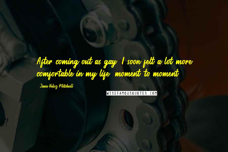 Jane Velez-Mitchell Quotes: After coming out as gay, I soon felt a lot more comfortable in my life, moment to moment.