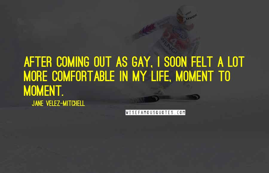 Jane Velez-Mitchell Quotes: After coming out as gay, I soon felt a lot more comfortable in my life, moment to moment.