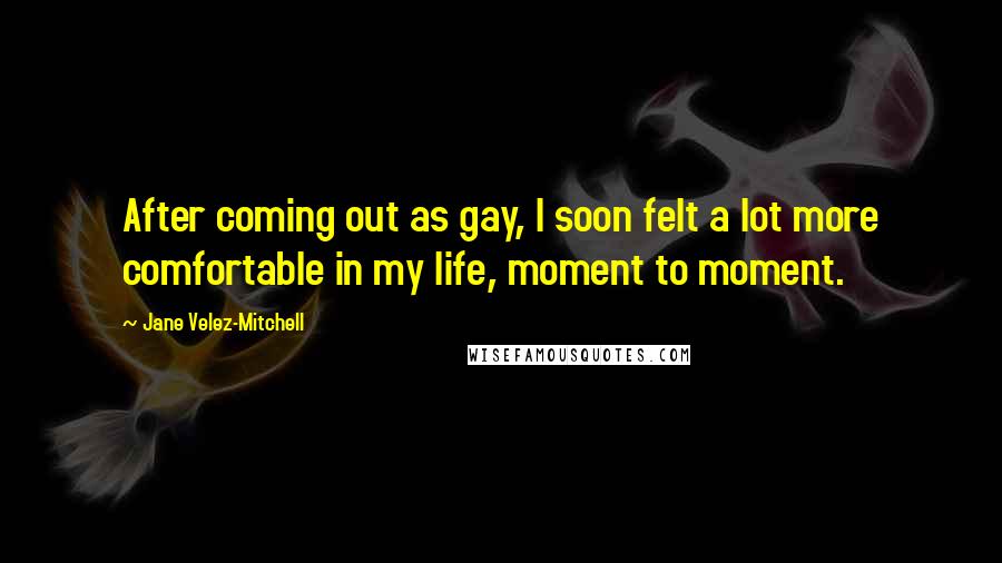 Jane Velez-Mitchell Quotes: After coming out as gay, I soon felt a lot more comfortable in my life, moment to moment.