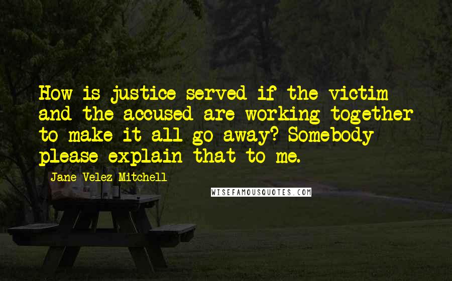 Jane Velez-Mitchell Quotes: How is justice served if the victim and the accused are working together to make it all go away? Somebody please explain that to me.