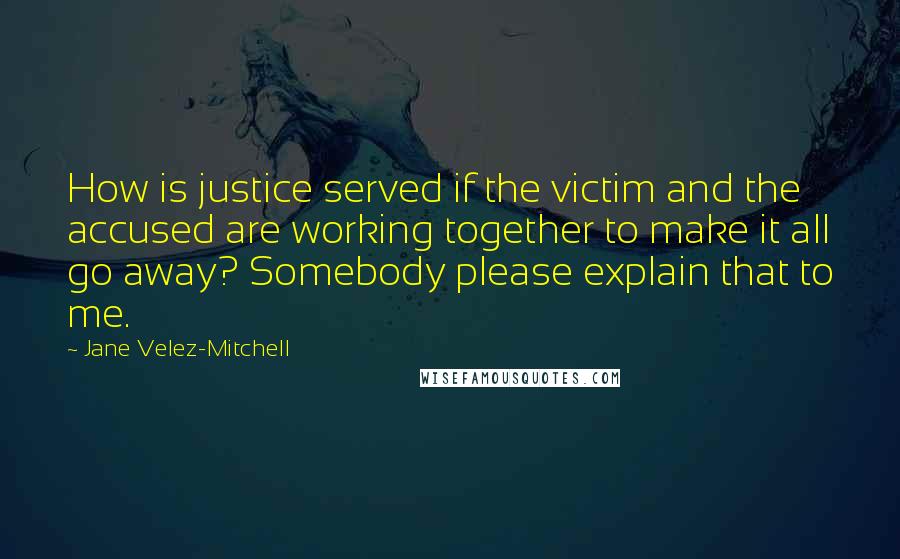 Jane Velez-Mitchell Quotes: How is justice served if the victim and the accused are working together to make it all go away? Somebody please explain that to me.