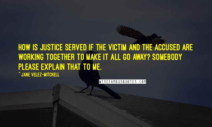 Jane Velez-Mitchell Quotes: How is justice served if the victim and the accused are working together to make it all go away? Somebody please explain that to me.