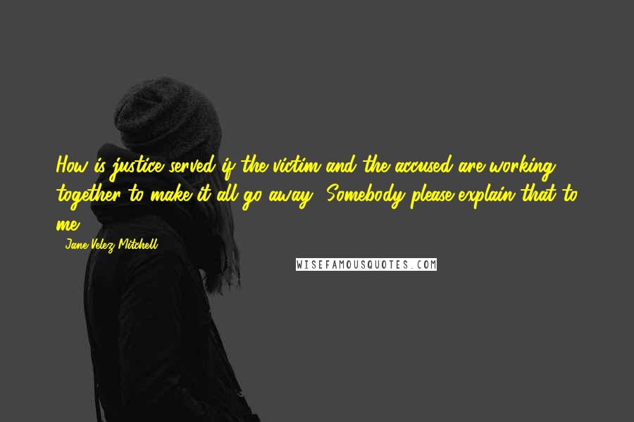 Jane Velez-Mitchell Quotes: How is justice served if the victim and the accused are working together to make it all go away? Somebody please explain that to me.