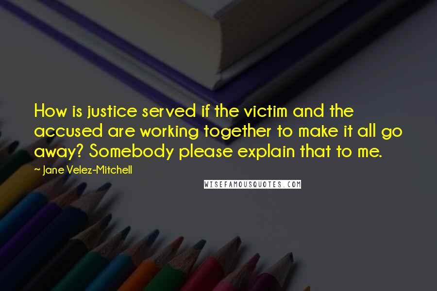 Jane Velez-Mitchell Quotes: How is justice served if the victim and the accused are working together to make it all go away? Somebody please explain that to me.