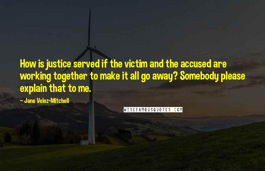 Jane Velez-Mitchell Quotes: How is justice served if the victim and the accused are working together to make it all go away? Somebody please explain that to me.