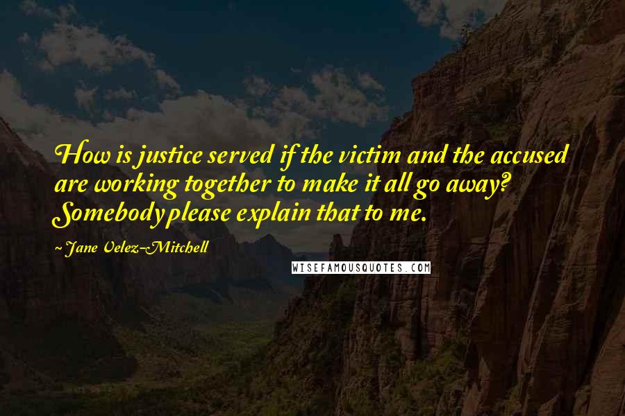 Jane Velez-Mitchell Quotes: How is justice served if the victim and the accused are working together to make it all go away? Somebody please explain that to me.