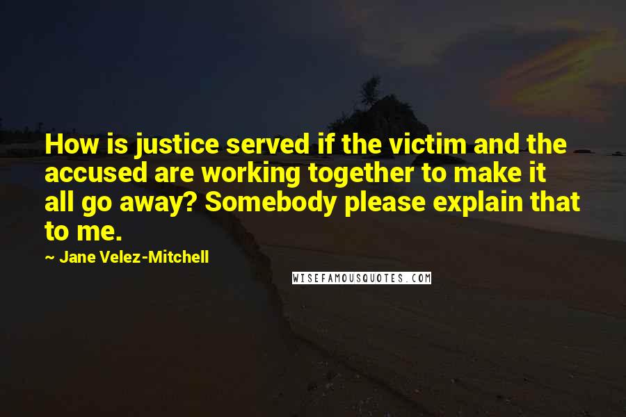 Jane Velez-Mitchell Quotes: How is justice served if the victim and the accused are working together to make it all go away? Somebody please explain that to me.
