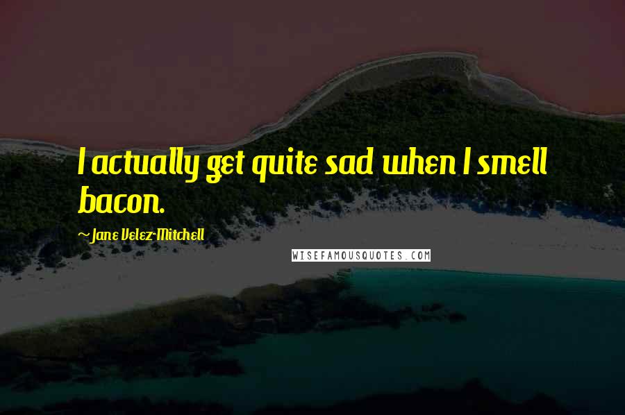 Jane Velez-Mitchell Quotes: I actually get quite sad when I smell bacon.