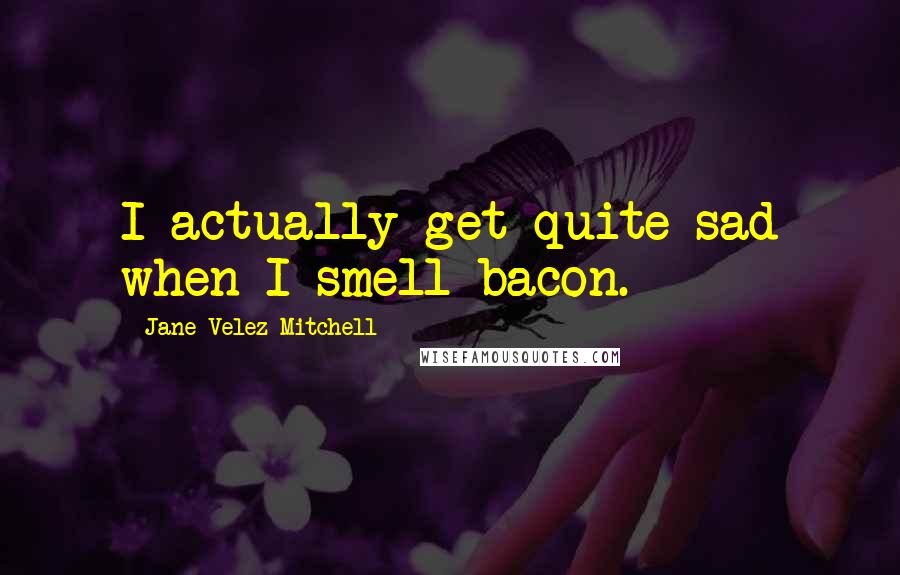 Jane Velez-Mitchell Quotes: I actually get quite sad when I smell bacon.