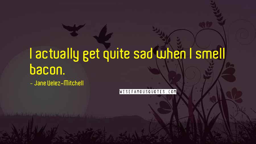 Jane Velez-Mitchell Quotes: I actually get quite sad when I smell bacon.