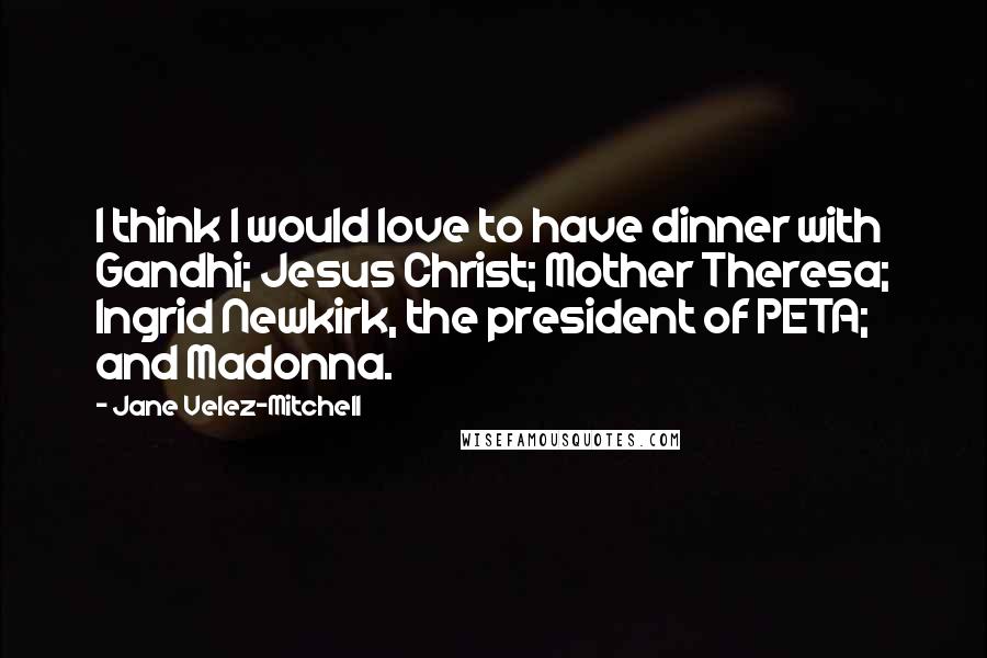 Jane Velez-Mitchell Quotes: I think I would love to have dinner with Gandhi; Jesus Christ; Mother Theresa; Ingrid Newkirk, the president of PETA; and Madonna.