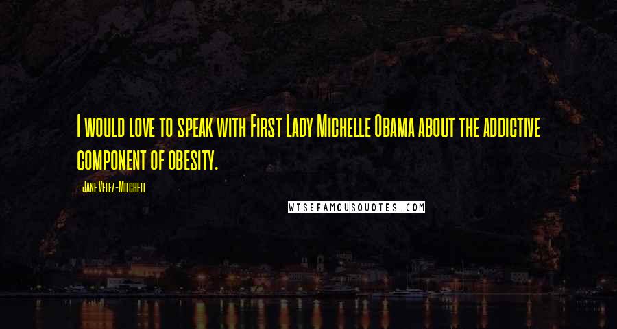 Jane Velez-Mitchell Quotes: I would love to speak with First Lady Michelle Obama about the addictive component of obesity.