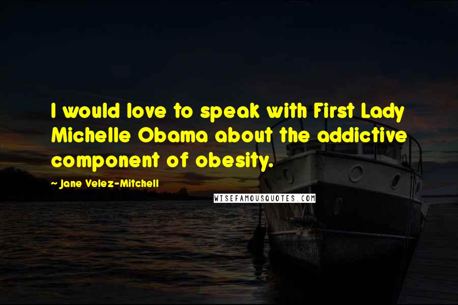 Jane Velez-Mitchell Quotes: I would love to speak with First Lady Michelle Obama about the addictive component of obesity.