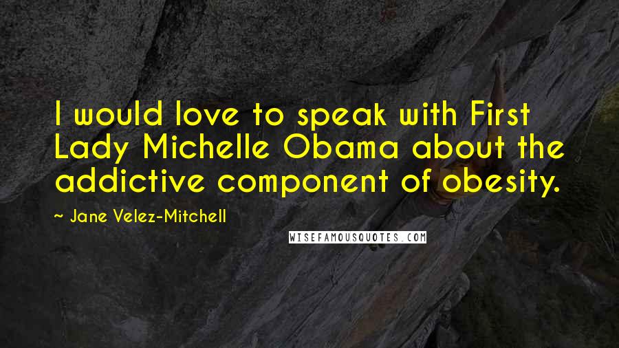 Jane Velez-Mitchell Quotes: I would love to speak with First Lady Michelle Obama about the addictive component of obesity.