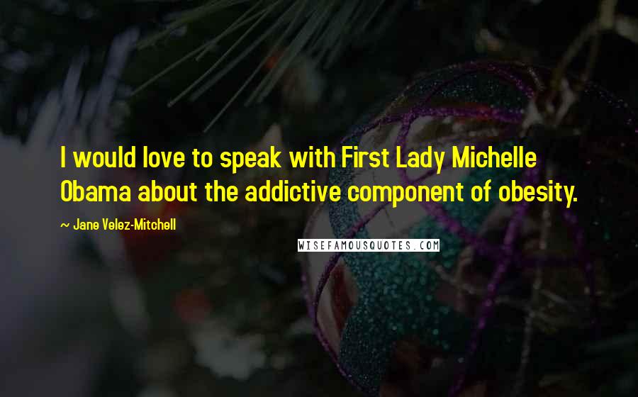 Jane Velez-Mitchell Quotes: I would love to speak with First Lady Michelle Obama about the addictive component of obesity.