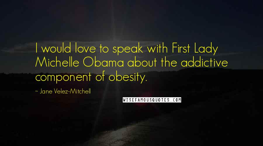 Jane Velez-Mitchell Quotes: I would love to speak with First Lady Michelle Obama about the addictive component of obesity.