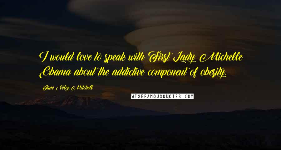 Jane Velez-Mitchell Quotes: I would love to speak with First Lady Michelle Obama about the addictive component of obesity.