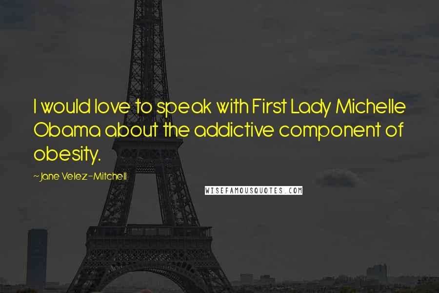 Jane Velez-Mitchell Quotes: I would love to speak with First Lady Michelle Obama about the addictive component of obesity.