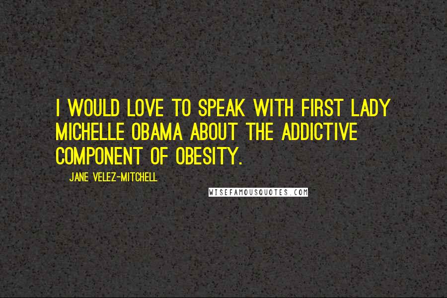 Jane Velez-Mitchell Quotes: I would love to speak with First Lady Michelle Obama about the addictive component of obesity.