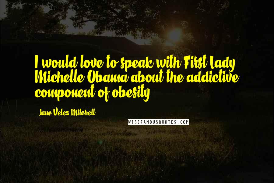 Jane Velez-Mitchell Quotes: I would love to speak with First Lady Michelle Obama about the addictive component of obesity.