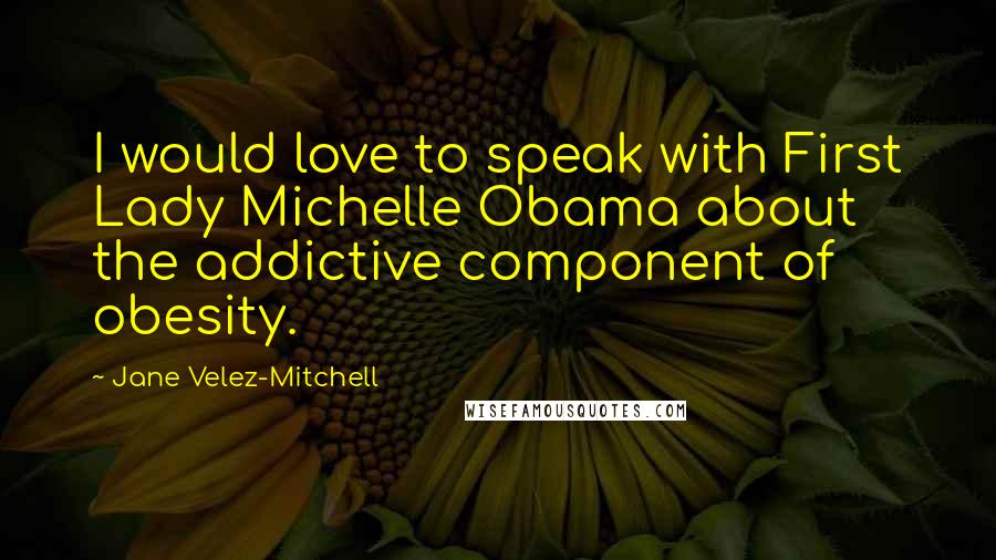 Jane Velez-Mitchell Quotes: I would love to speak with First Lady Michelle Obama about the addictive component of obesity.