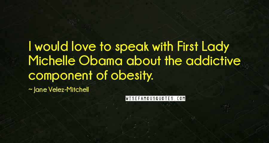 Jane Velez-Mitchell Quotes: I would love to speak with First Lady Michelle Obama about the addictive component of obesity.