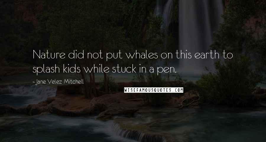 Jane Velez-Mitchell Quotes: Nature did not put whales on this earth to splash kids while stuck in a pen.