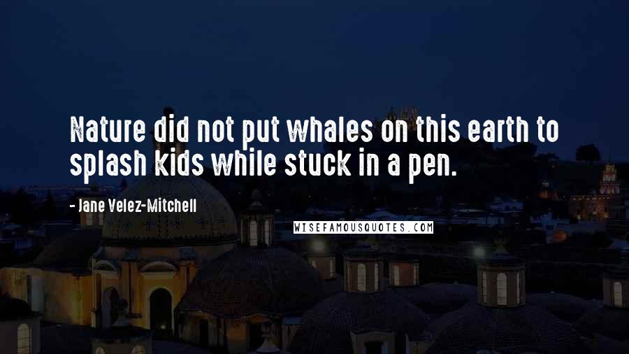 Jane Velez-Mitchell Quotes: Nature did not put whales on this earth to splash kids while stuck in a pen.