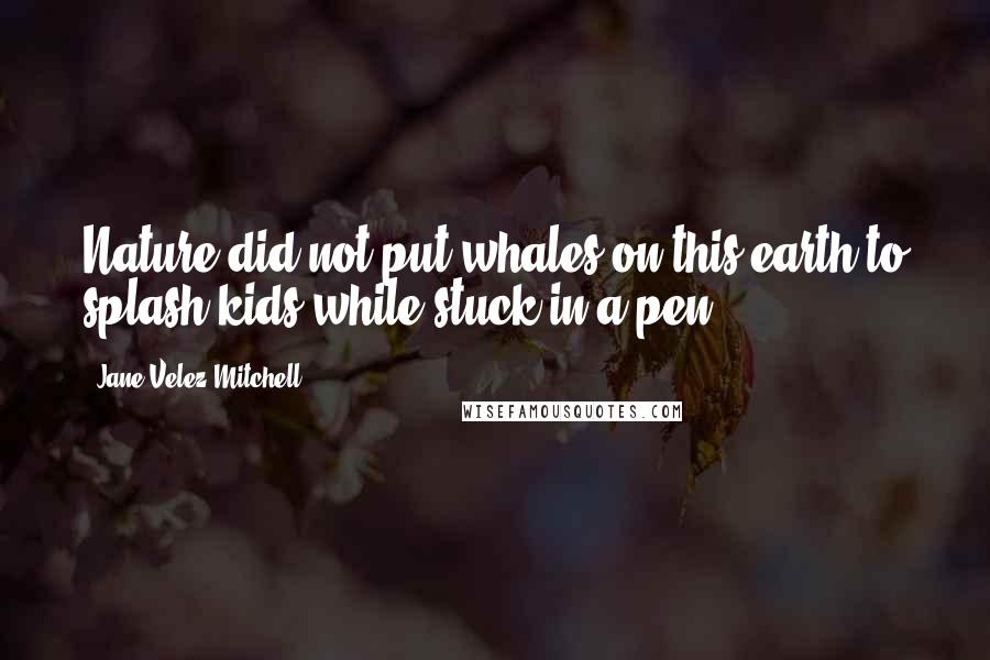 Jane Velez-Mitchell Quotes: Nature did not put whales on this earth to splash kids while stuck in a pen.