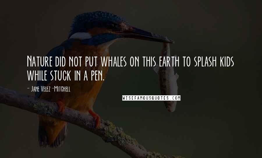 Jane Velez-Mitchell Quotes: Nature did not put whales on this earth to splash kids while stuck in a pen.