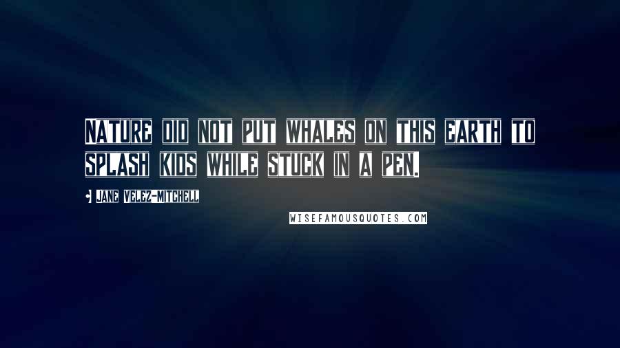 Jane Velez-Mitchell Quotes: Nature did not put whales on this earth to splash kids while stuck in a pen.