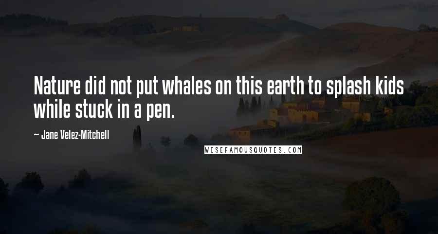 Jane Velez-Mitchell Quotes: Nature did not put whales on this earth to splash kids while stuck in a pen.