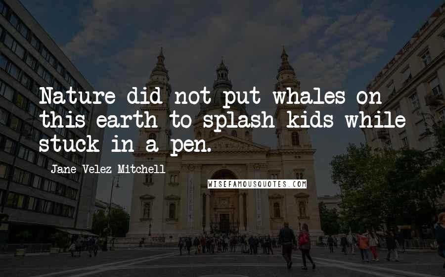 Jane Velez-Mitchell Quotes: Nature did not put whales on this earth to splash kids while stuck in a pen.