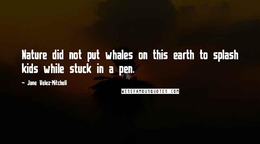 Jane Velez-Mitchell Quotes: Nature did not put whales on this earth to splash kids while stuck in a pen.