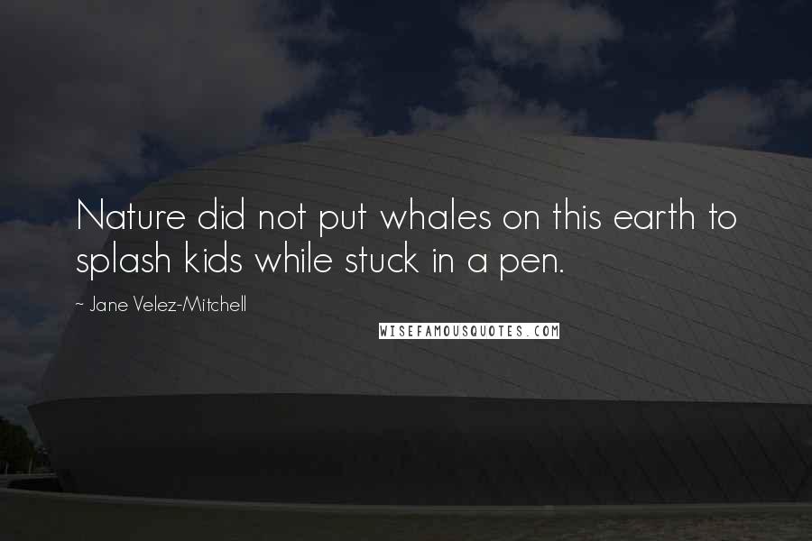 Jane Velez-Mitchell Quotes: Nature did not put whales on this earth to splash kids while stuck in a pen.