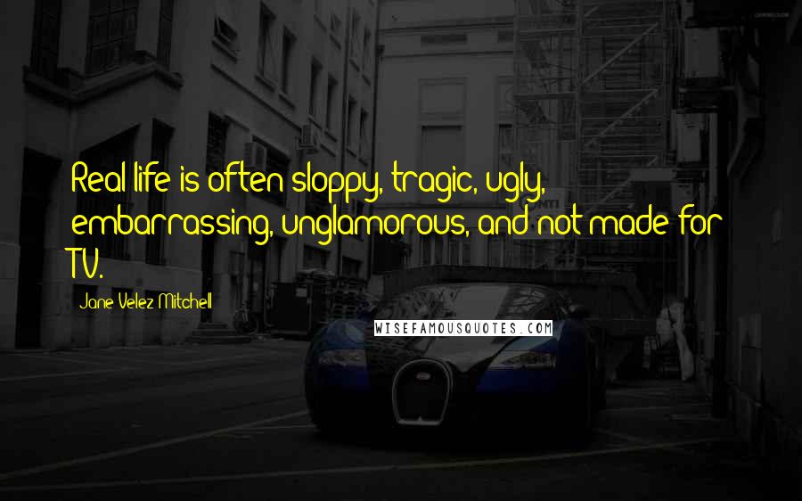 Jane Velez-Mitchell Quotes: Real life is often sloppy, tragic, ugly, embarrassing, unglamorous, and not made for TV.