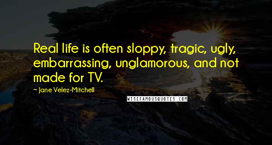 Jane Velez-Mitchell Quotes: Real life is often sloppy, tragic, ugly, embarrassing, unglamorous, and not made for TV.