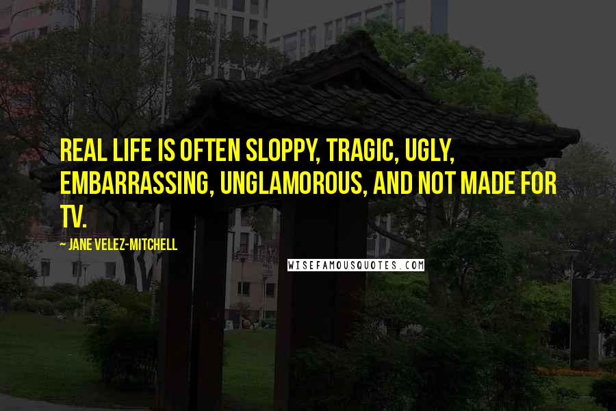 Jane Velez-Mitchell Quotes: Real life is often sloppy, tragic, ugly, embarrassing, unglamorous, and not made for TV.