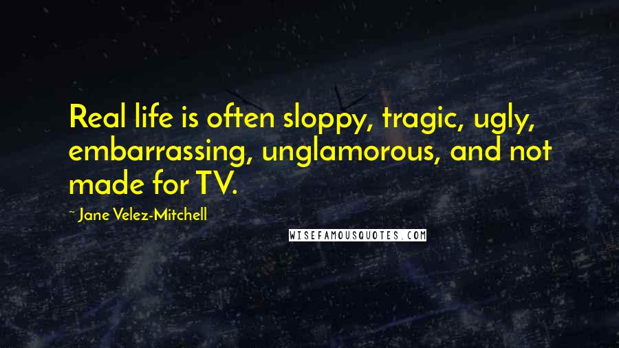 Jane Velez-Mitchell Quotes: Real life is often sloppy, tragic, ugly, embarrassing, unglamorous, and not made for TV.