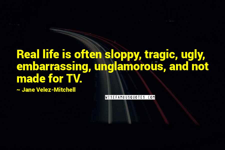 Jane Velez-Mitchell Quotes: Real life is often sloppy, tragic, ugly, embarrassing, unglamorous, and not made for TV.