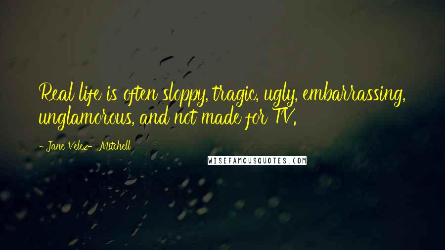 Jane Velez-Mitchell Quotes: Real life is often sloppy, tragic, ugly, embarrassing, unglamorous, and not made for TV.