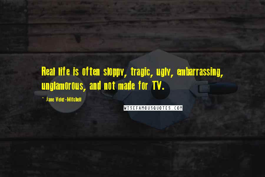 Jane Velez-Mitchell Quotes: Real life is often sloppy, tragic, ugly, embarrassing, unglamorous, and not made for TV.