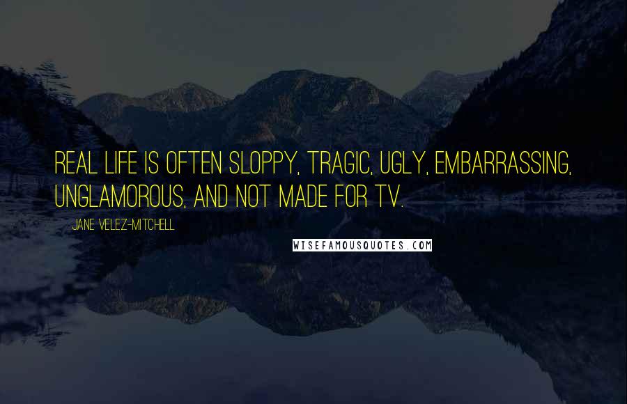 Jane Velez-Mitchell Quotes: Real life is often sloppy, tragic, ugly, embarrassing, unglamorous, and not made for TV.