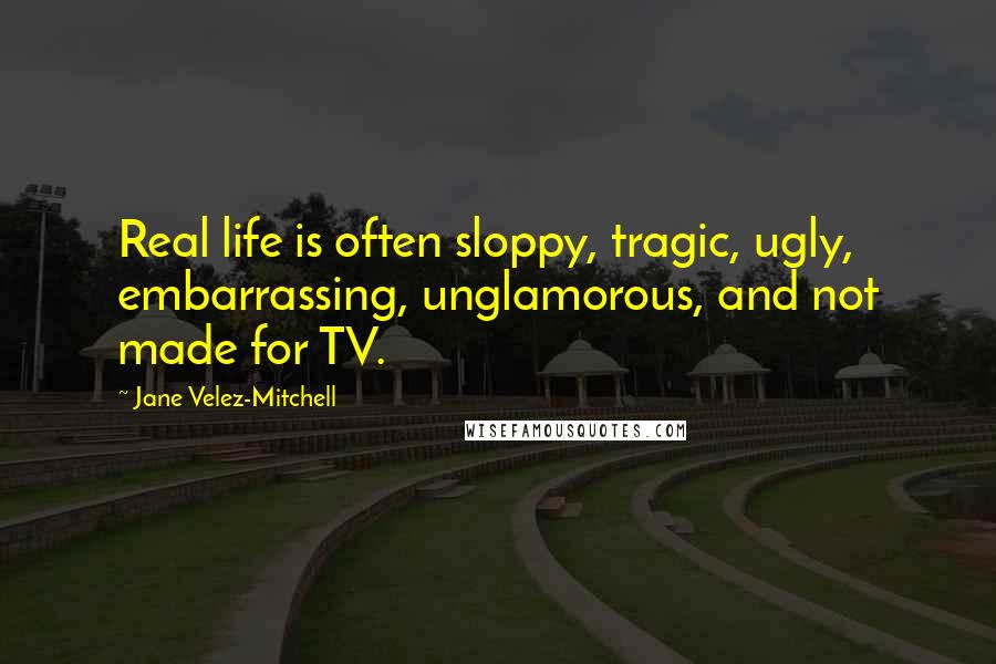 Jane Velez-Mitchell Quotes: Real life is often sloppy, tragic, ugly, embarrassing, unglamorous, and not made for TV.