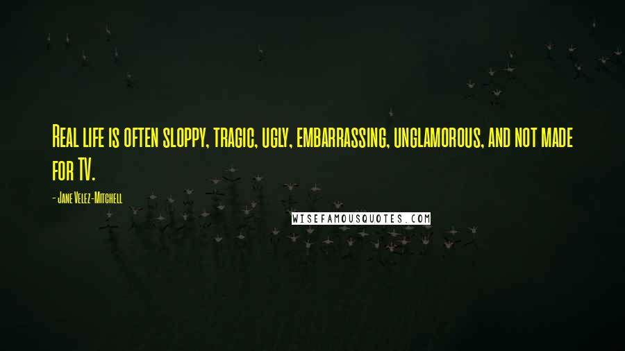 Jane Velez-Mitchell Quotes: Real life is often sloppy, tragic, ugly, embarrassing, unglamorous, and not made for TV.
