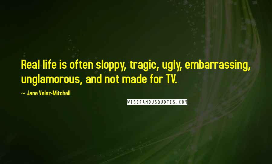 Jane Velez-Mitchell Quotes: Real life is often sloppy, tragic, ugly, embarrassing, unglamorous, and not made for TV.