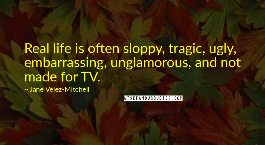 Jane Velez-Mitchell Quotes: Real life is often sloppy, tragic, ugly, embarrassing, unglamorous, and not made for TV.