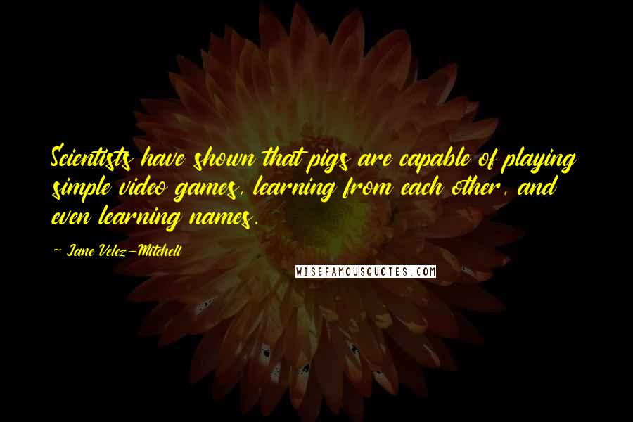 Jane Velez-Mitchell Quotes: Scientists have shown that pigs are capable of playing simple video games, learning from each other, and even learning names.