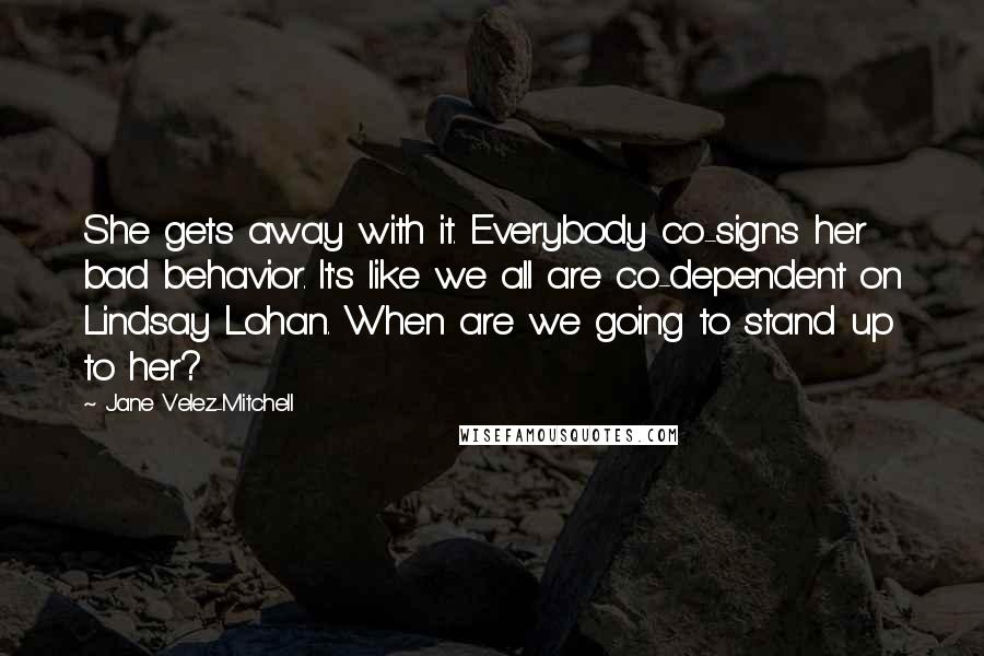 Jane Velez-Mitchell Quotes: She gets away with it. Everybody co-signs her bad behavior. It's like we all are co-dependent on Lindsay Lohan. When are we going to stand up to her?